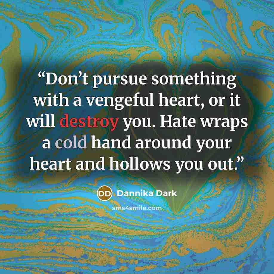 “Don’t pursue something with a vengeful heart, or it will destroy you. Hate wraps a cold hand around your heart and hollows you out.” quote by Dannika Dark
