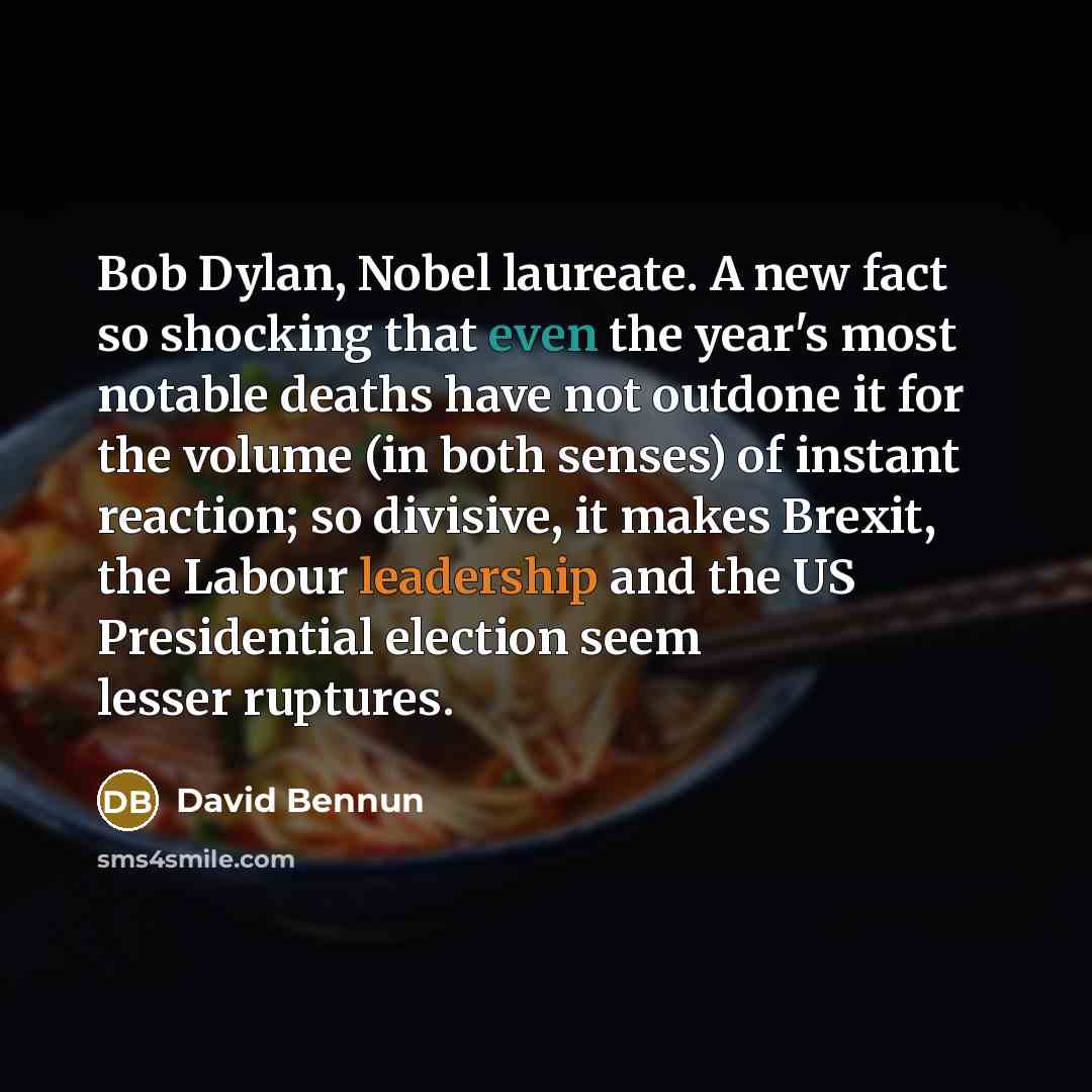 “Bob Dylan, Nobel laureate. A new fact so shocking that even the year's most notable deaths have not outdone it for the volume (in both senses) of instant reaction; so divisive, it makes Brexit, the Labour leadership and the US Presidential election seem lesser ruptures.” quote by David Bennun