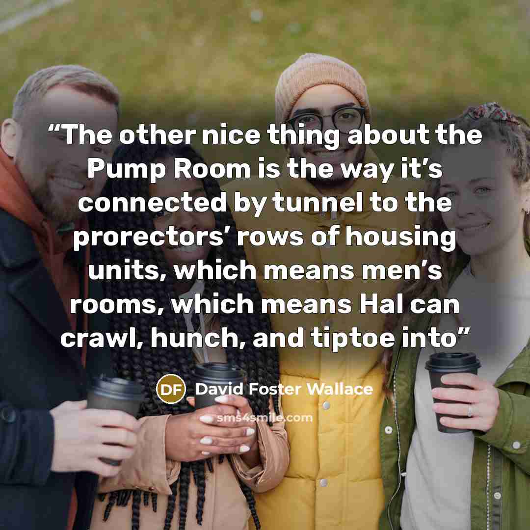 “The other nice thing about the Pump Room is the way it’s connected by tunnel to the prorectors’ rows of housing units, which means men’s rooms, which means Hal can crawl, hunch, and tiptoe into” quote by David Foster Wallace