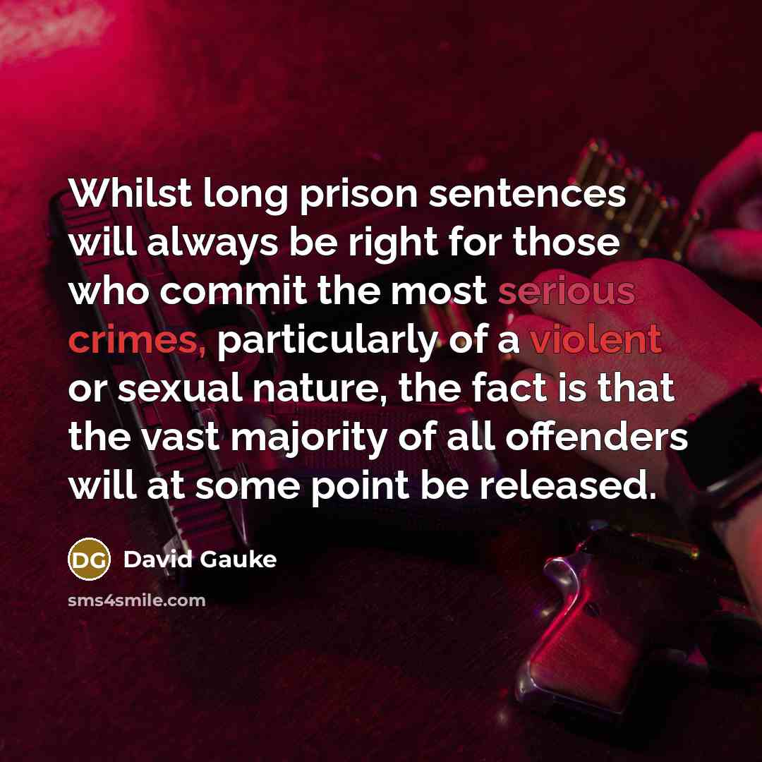 “Whilst long prison sentences will always be right for those who commit the most serious crimes, particularly of a violent or sexual nature, the fact is that the vast majority of all offenders will at some point be released.” quote by David Gauke