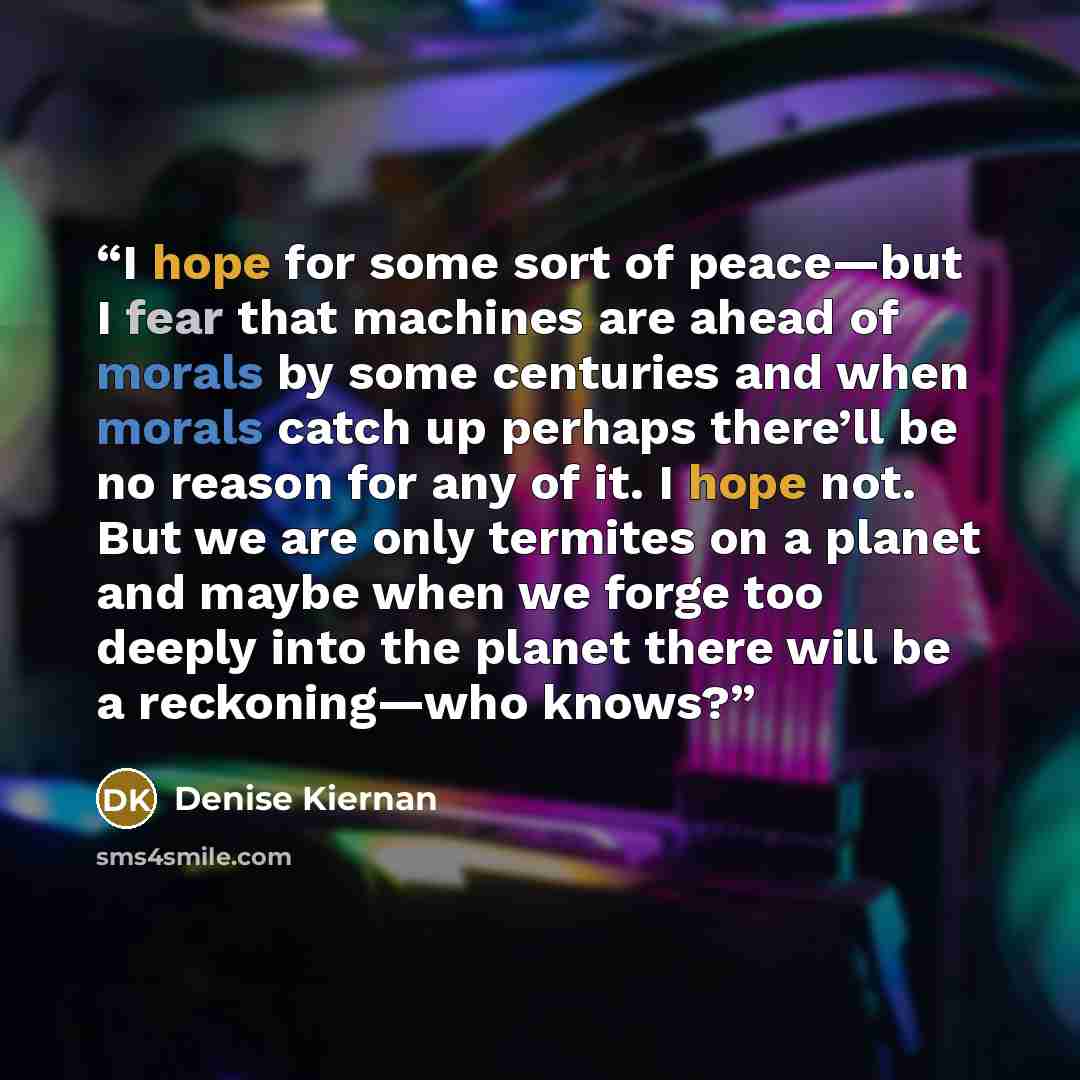 “I hope for some sort of peace—but I fear that machines are ahead of morals by some centuries and when morals catch up perhaps there’ll be no reason for any of it. I hope not. But we are only termites on a planet and maybe when we forge too deeply into the planet there will be a reckoning—who knows?” quote by Denise Kiernan