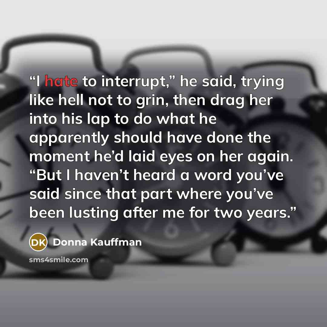 “I hate to interrupt,” he said, trying like hell not to grin, then drag her into his lap to do what he apparently should have done the moment he’d laid eyes on her again. “But I haven’t heard a word you’ve said since that part where you’ve been lusting after me for two years.” quote by Donna Kauffman