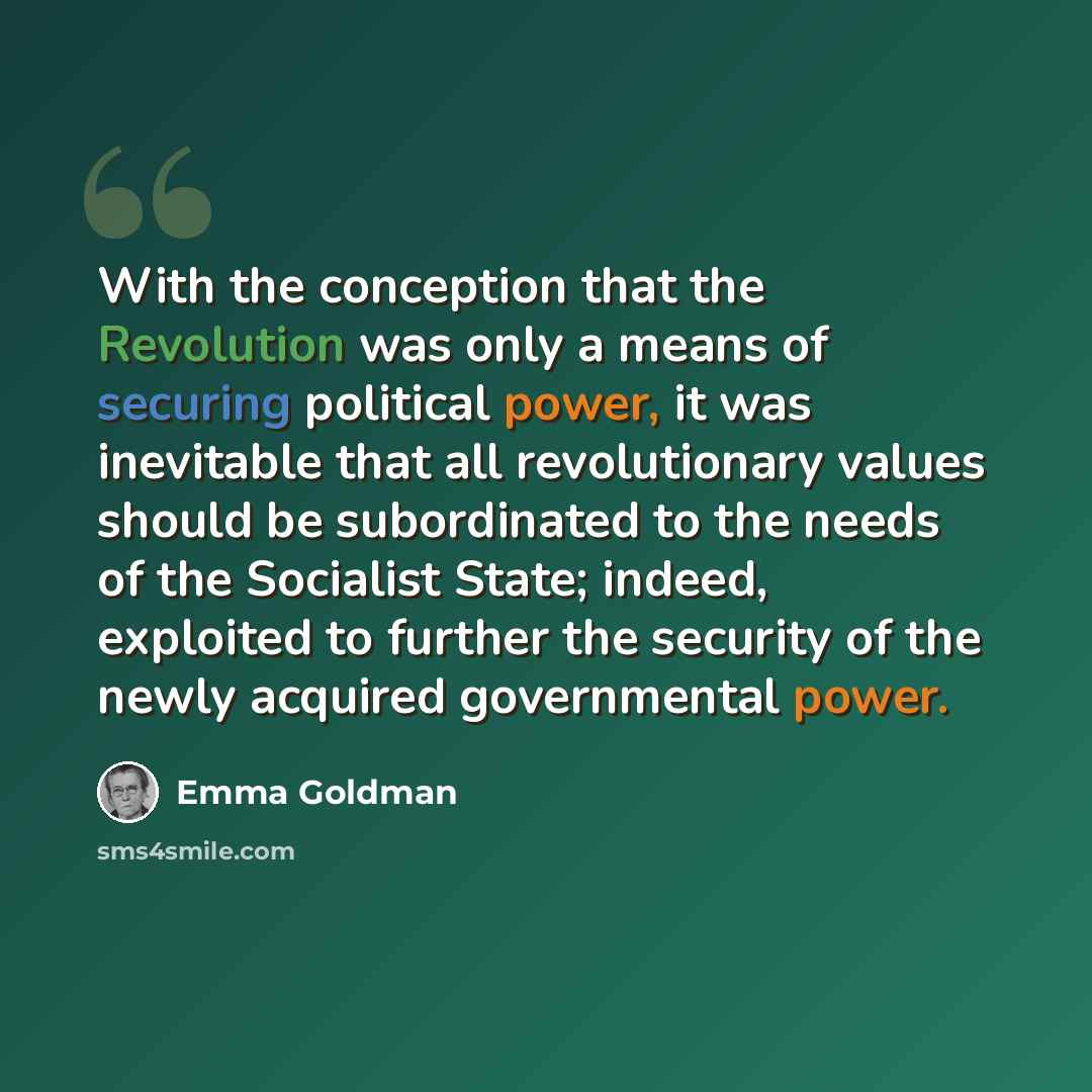 “With the conception that the Revolution was only a means of securing political power, it was inevitable that all revolutionary values should be subordinated to the needs of the Socialist State; indeed, exploited to further the security of the newly acquired governmental power.” quote by Emma Goldman