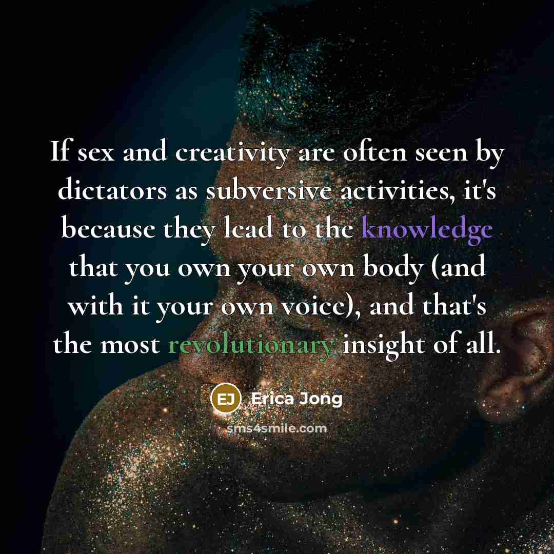 “If sex and creativity are often seen by dictators as subversive activities, it's because they lead to the knowledge that you own your own body (and with it your own voice), and that's the most revolutionary insight of all.” quote by Erica Jong