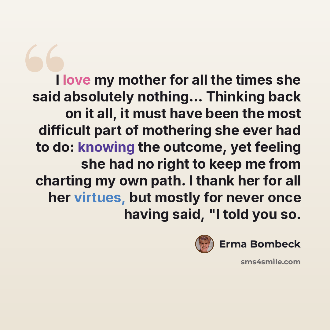 “I love my mother for all the times she said absolutely nothing… Thinking back on it all, it must have been the most difficult part of mothering she ever had to do: knowing the outcome, yet feeling she had no right to keep me from charting my own path. I thank her for all her virtues, but mostly…” quote by Erma Bombeck