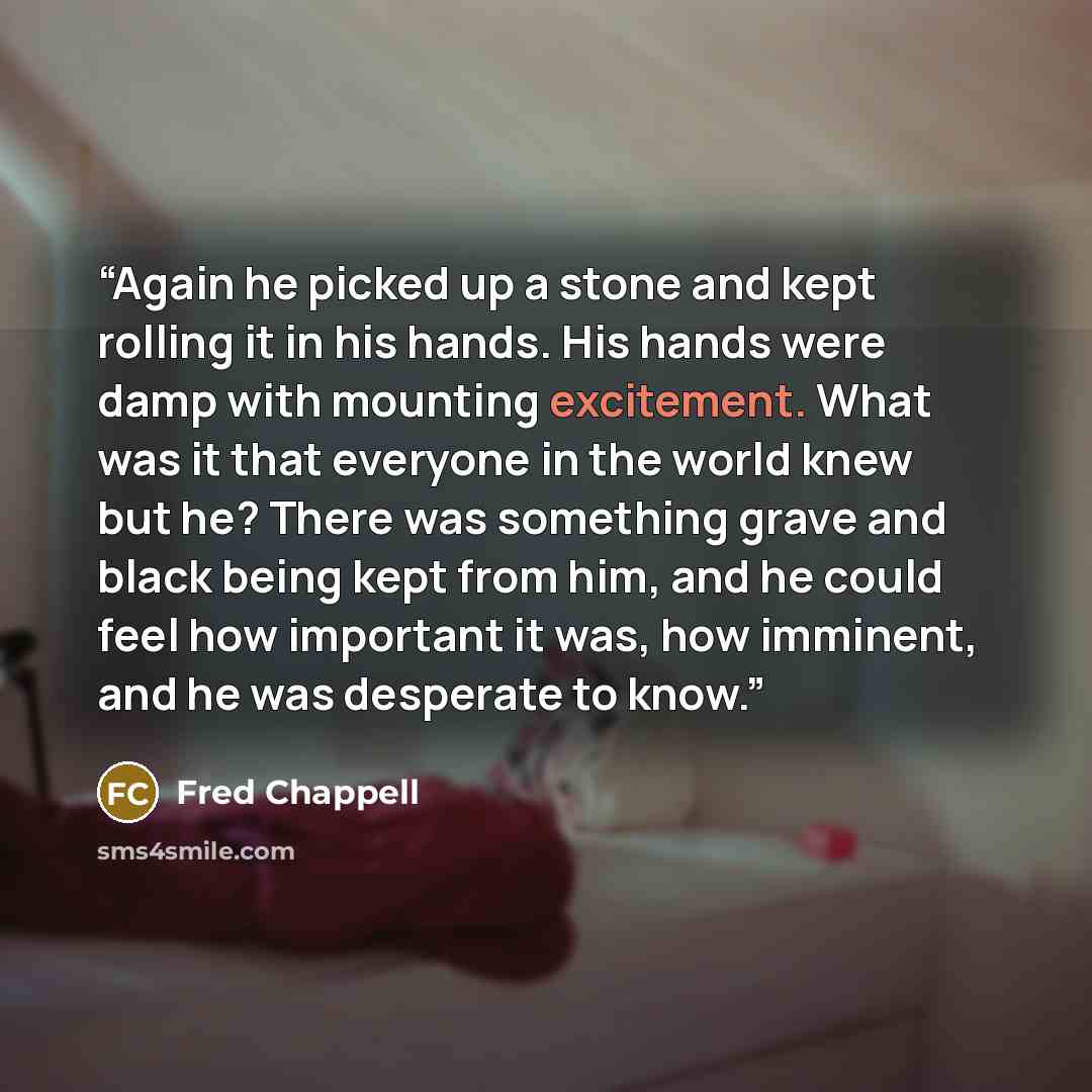“Again he picked up a stone and kept rolling it in his hands. His hands were damp with mounting excitement. What was it that everyone in the world knew but he? There was something grave and black being kept from him, and he could feel how important it was, how imminent, and he was desperate to know.” quote by Fred Chappell