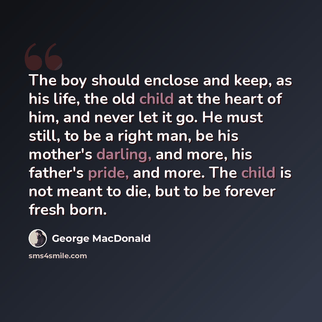 “The boy should enclose and keep, as his life, the old child at the heart of him, and never let it go. He must still, to be a right man, be his mother's darling, and more, his father's pride, and more. The child is not meant to die, but to be forever fresh born.” quote by George MacDonald