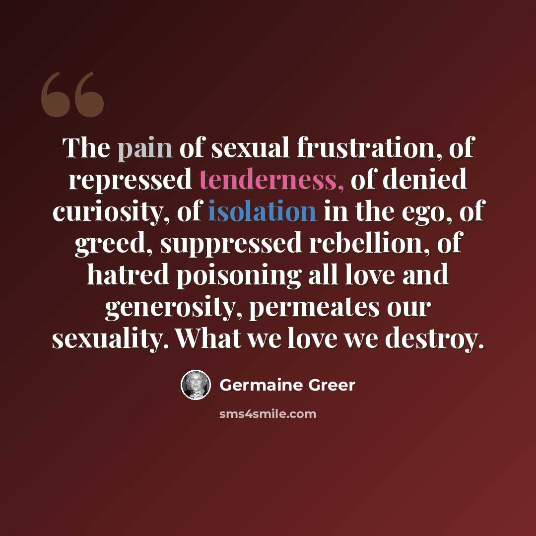 “The pain of sexual frustration, of repressed tenderness, of denied curiosity, of isolation in the ego, of greed, suppressed rebellion, of hatred poisoning all love and generosity, permeates our sexuality. What we love we destroy.” quote by Germaine Greer