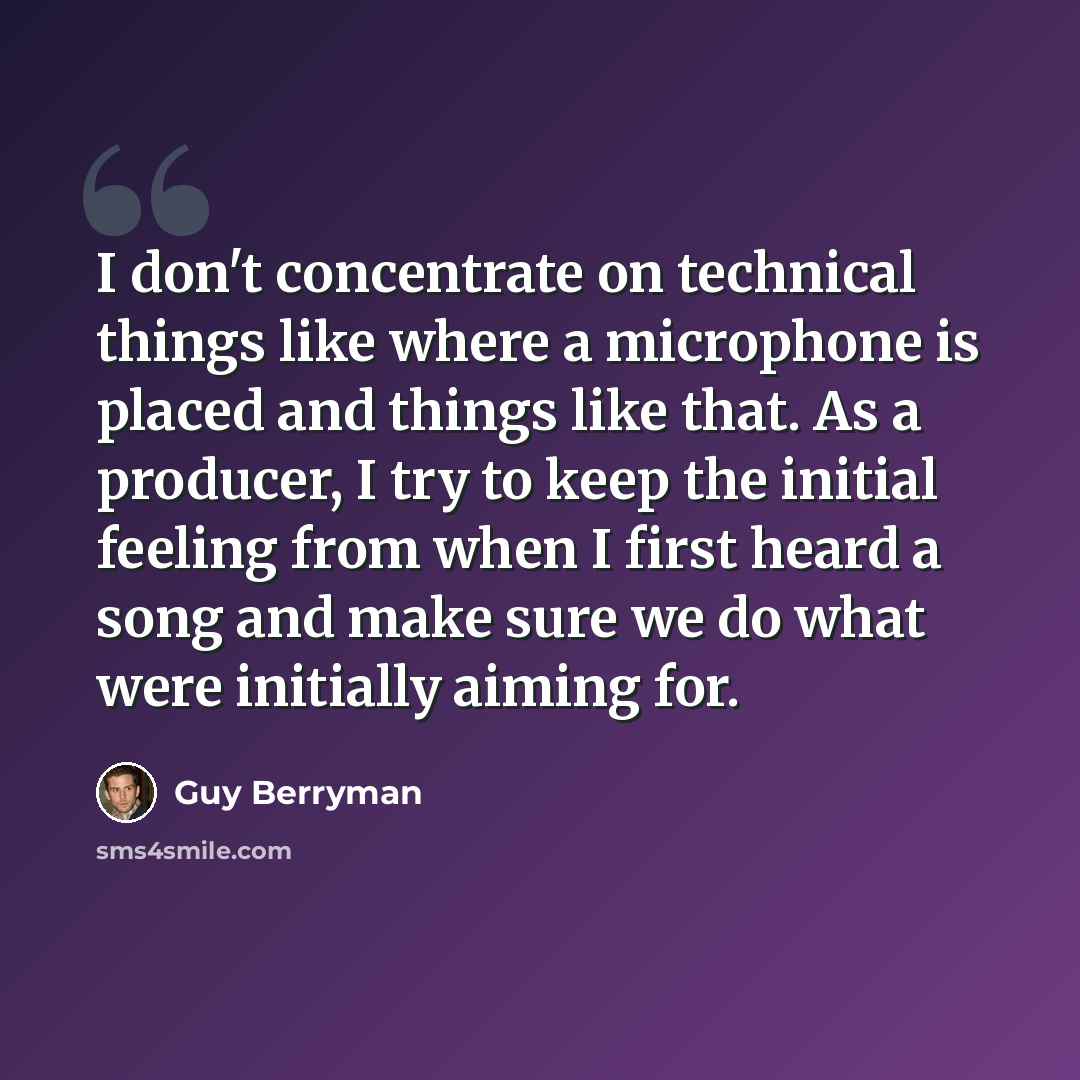 “I don't concentrate on technical things like where a microphone is placed and things like that. As a producer, I try to keep the initial feeling from when I first heard a song and make sure we do what were initially aiming for.” quote by Guy Berryman