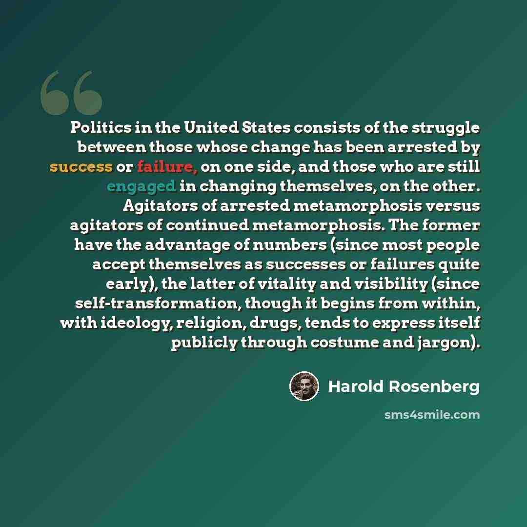 “Politics in the United States consists of the struggle between those whose change has been arrested by success or failure, on one side, and those who are still engaged in changing themselves, on the other. Agitators of arrested metamorphosis versus agitators of continued metamorphosis. The former…” quote by Harold Rosenberg