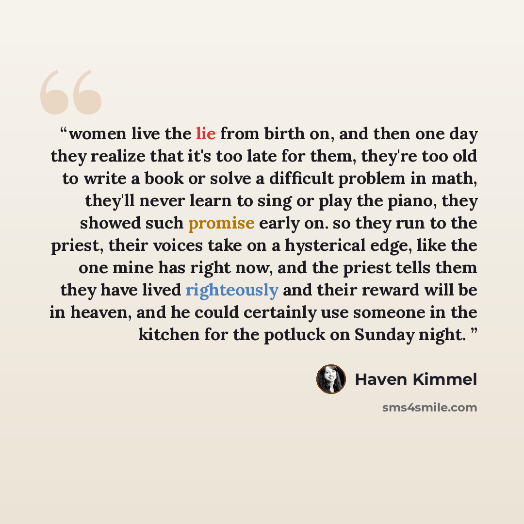 “women live the lie from birth on, and then one day they realize that it's too late for them, they're too old to write a book or solve a difficult problem in math, they'll never learn to sing or play the piano, they showed such promise early on. so they run to the priest, their voices take on a…” quote by Haven Kimmel