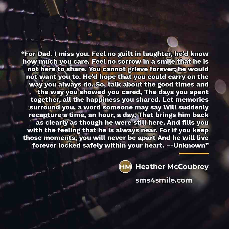 “For Dad. I miss you. Feel no guilt in laughter, he'd know how much you care. Feel no sorrow in a smile that he is not here to share. You cannot grieve forever; he would not want you to. He'd hope that you could carry on the way you always do. So, talk about the good times and the way you showed…” quote by Heather McCoubrey