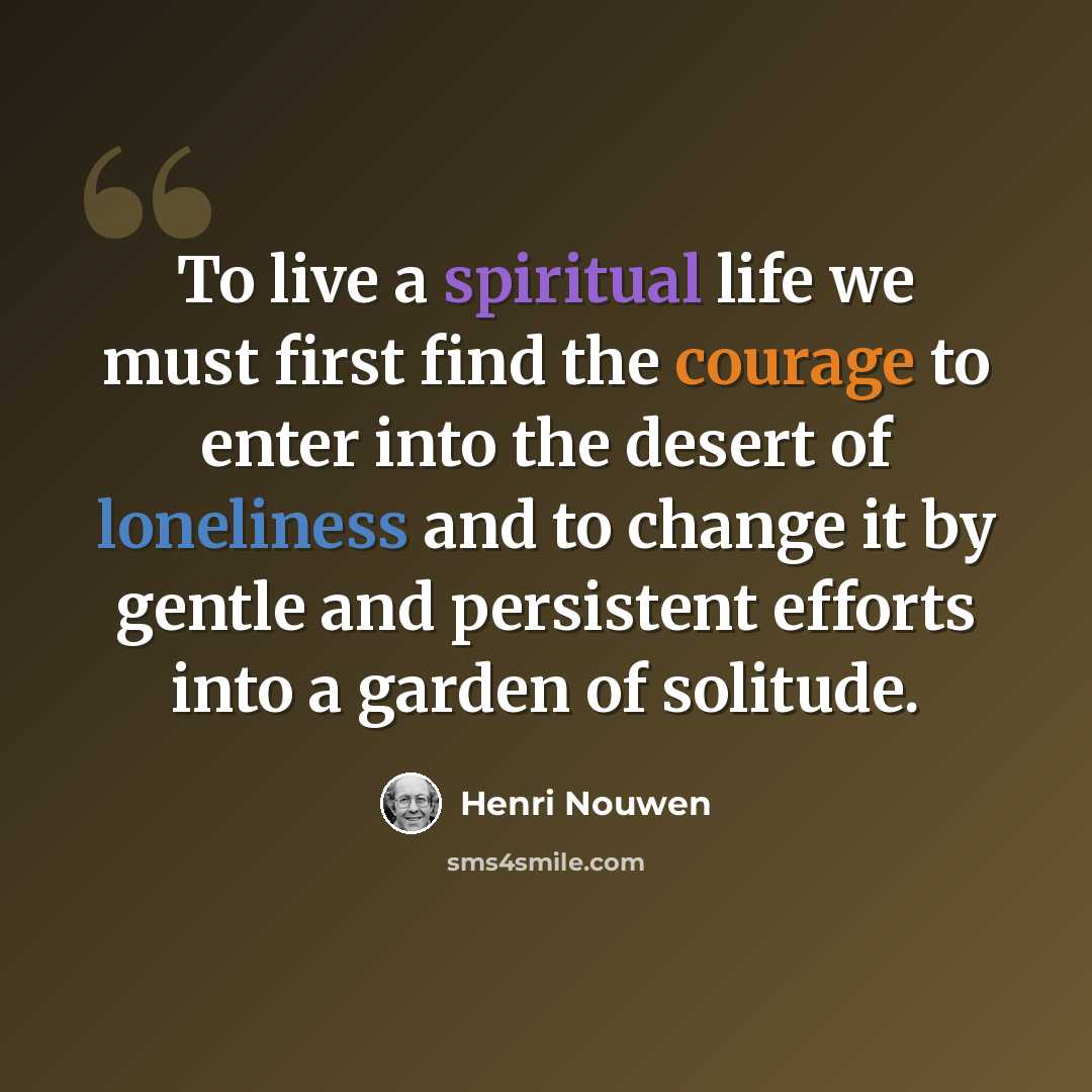 “To live a spiritual life we must first find the courage to enter into the desert of loneliness and to change it by gentle and persistent efforts into a garden of solitude.” quote by Henri Nouwen