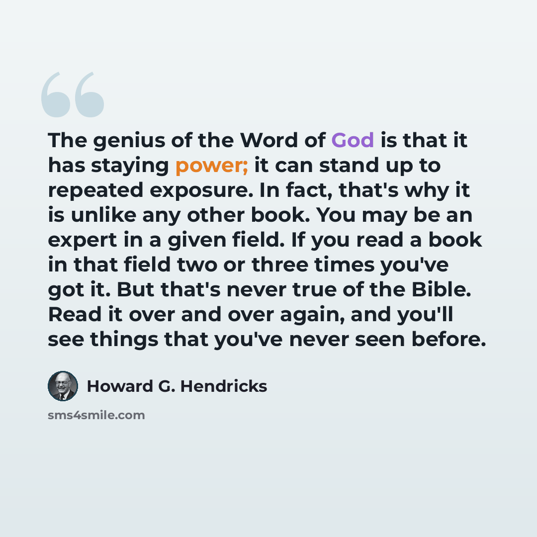 “The genius of the Word of God is that it has staying power; it can stand up to repeated exposure. In fact, that's why it is unlike any other book. You may be an expert in a given field. If you read a book in that field two or three times you've got it. But that's never true of the Bible. Read it…” quote by Howard G. Hendricks
