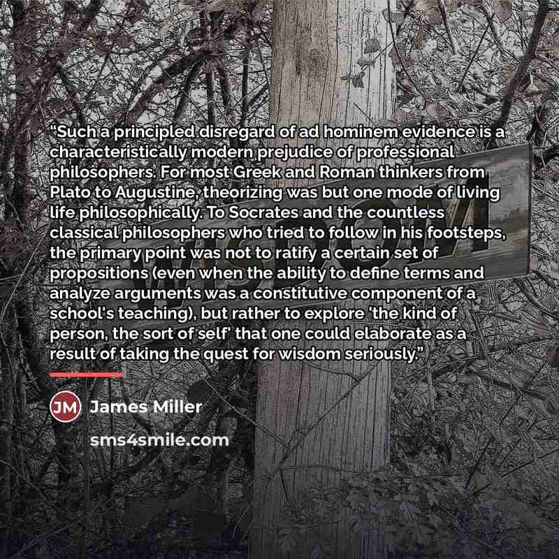 “Such a principled disregard of ad hominem evidence is a characteristically modern prejudice of professional philosophers. For most Greek and Roman thinkers from Plato to Augustine, theorizing was but one mode of living life philosophically. To Socrates and the countless classical philosophers who…” quote by James Miller