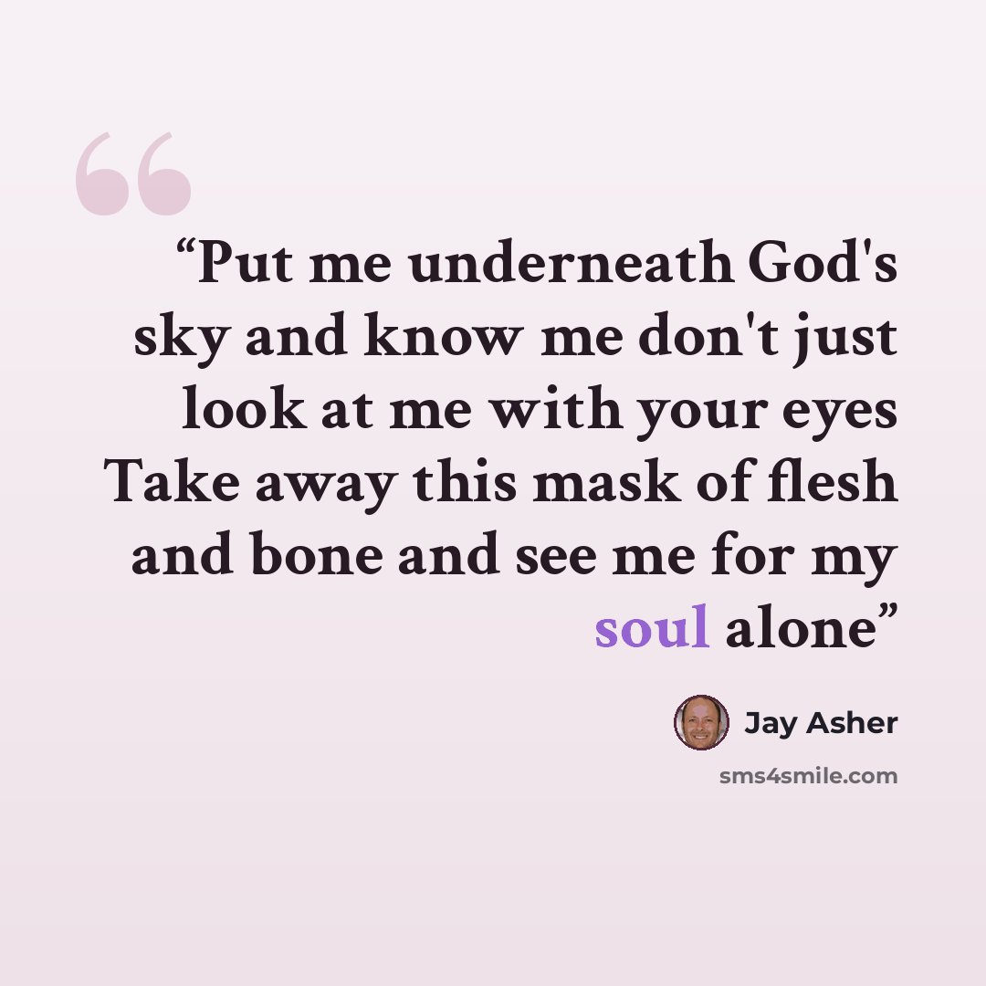 “Put me underneath God's sky and know me don't just look at me with your eyes Take away this mask of flesh and bone and see me for my soul alone” quote by Jay Asher