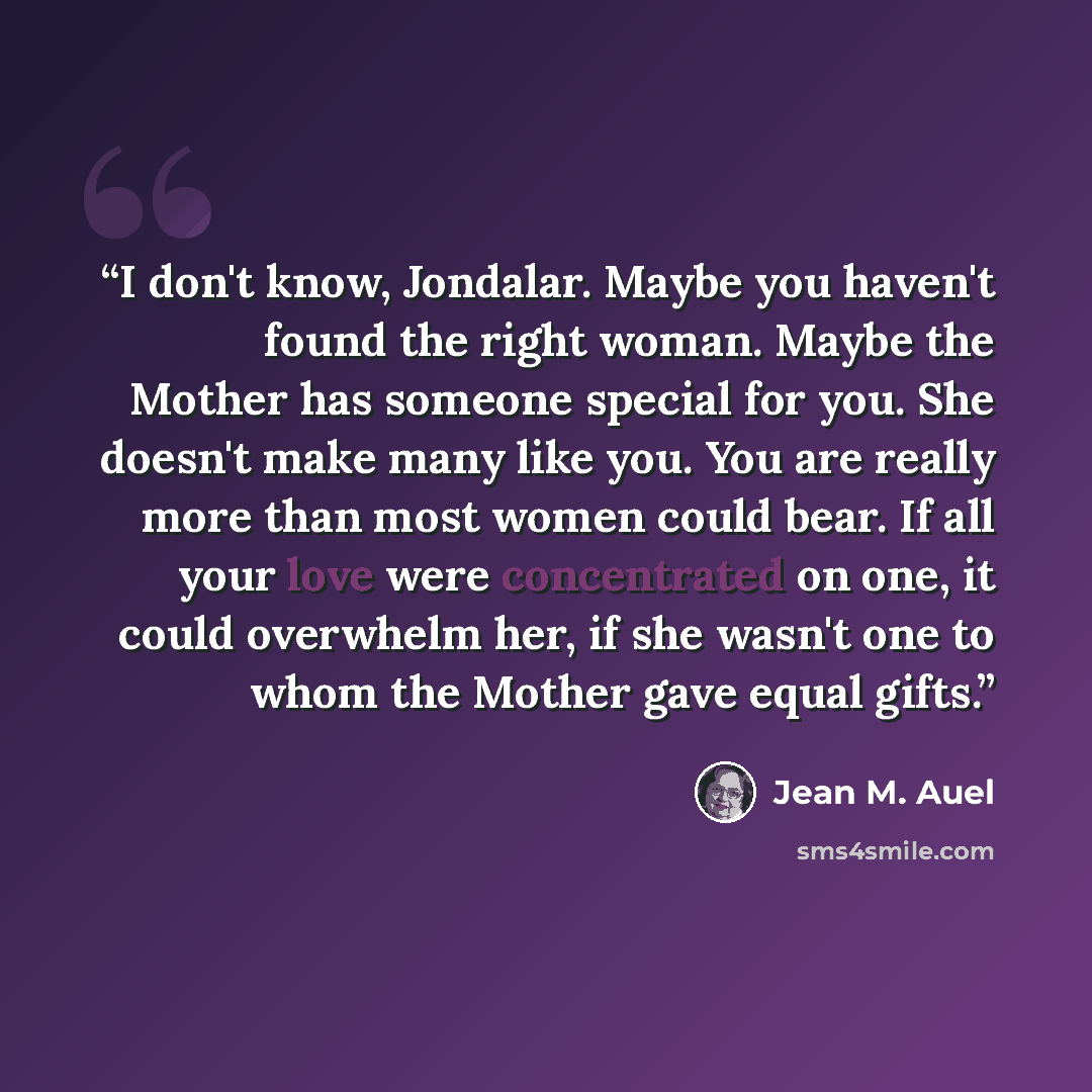 “I don't know, Jondalar. Maybe you haven't found the right woman. Maybe the Mother has someone special for you. She doesn't make many like you. You are really more than most women could bear. If all your love were concentrated on one, it could overwhelm her, if she wasn't one to whom the Mother…” quote by Jean M. Auel