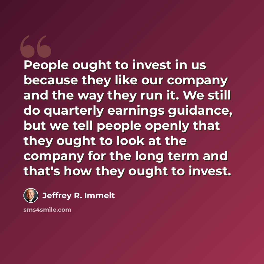 “People ought to invest in us because they like our company and the way they run it. We still do quarterly earnings guidance, but we tell people openly that they ought to look at the company for the long term and that's how they ought to invest.” quote by Jeffrey R. Immelt