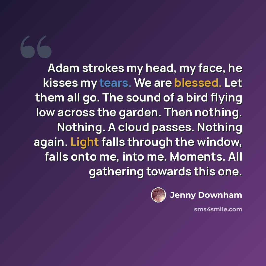 “Adam strokes my head, my face, he kisses my tears. We are blessed. Let them all go. The sound of a bird flying low across the garden. Then nothing. Nothing. A cloud passes. Nothing again. Light falls through the window, falls onto me, into me. Moments. All gathering towards this one.” quote by Jenny Downham