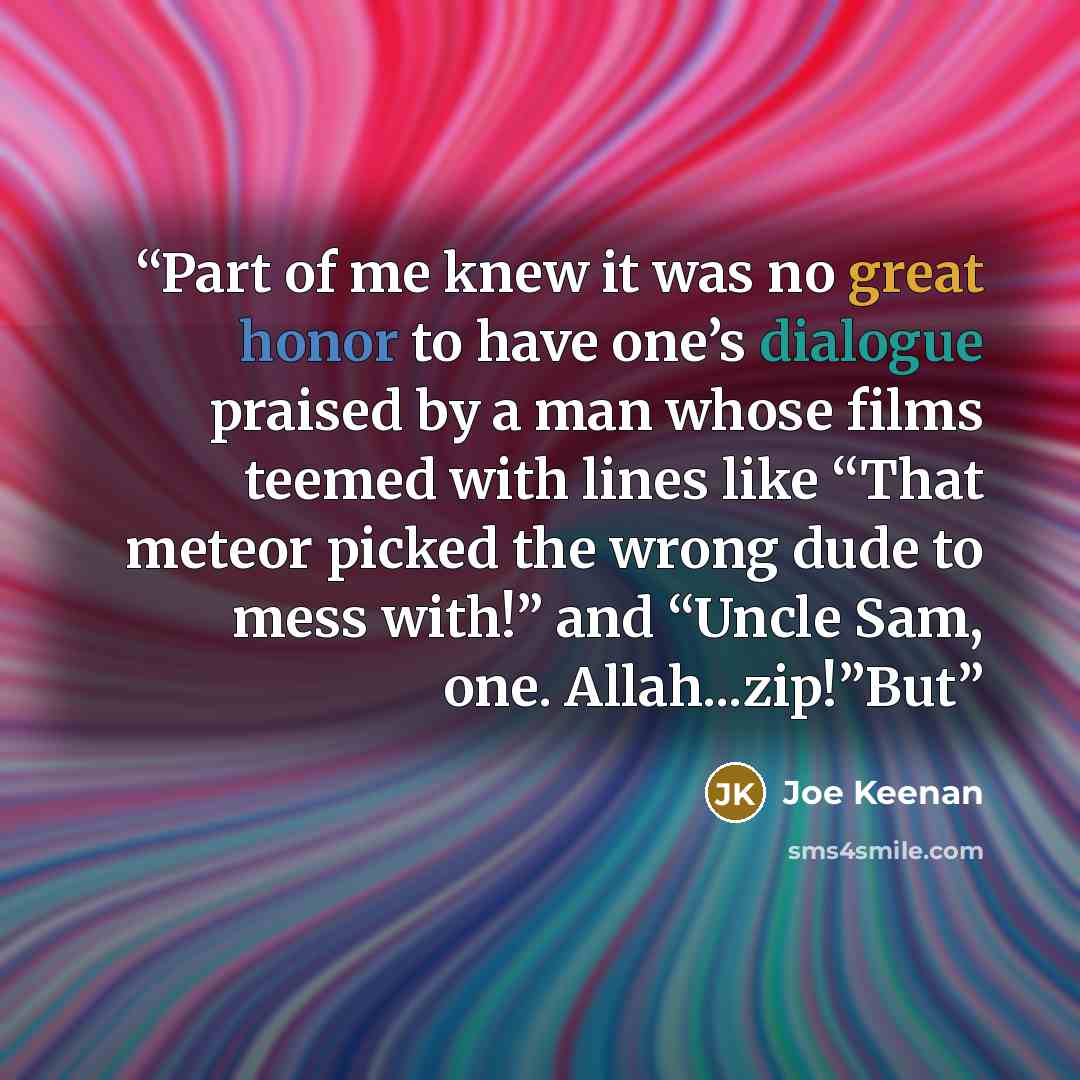 “Part of me knew it was no great honor to have one’s dialogue praised by a man whose films teemed with lines like “That meteor picked the wrong dude to mess with!” and “Uncle Sam, one. Allah...zip!”But” quote by Joe Keenan