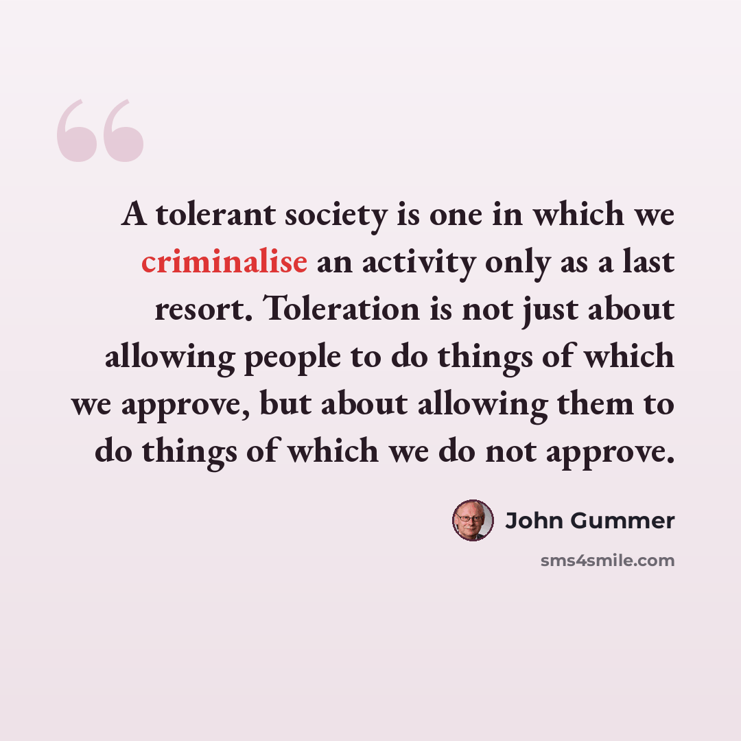 “A tolerant society is one in which we criminalise an activity only as a last resort. Toleration is not just about allowing people to do things of which we approve, but about allowing them to do things of which we do not approve.” quote by John Gummer
