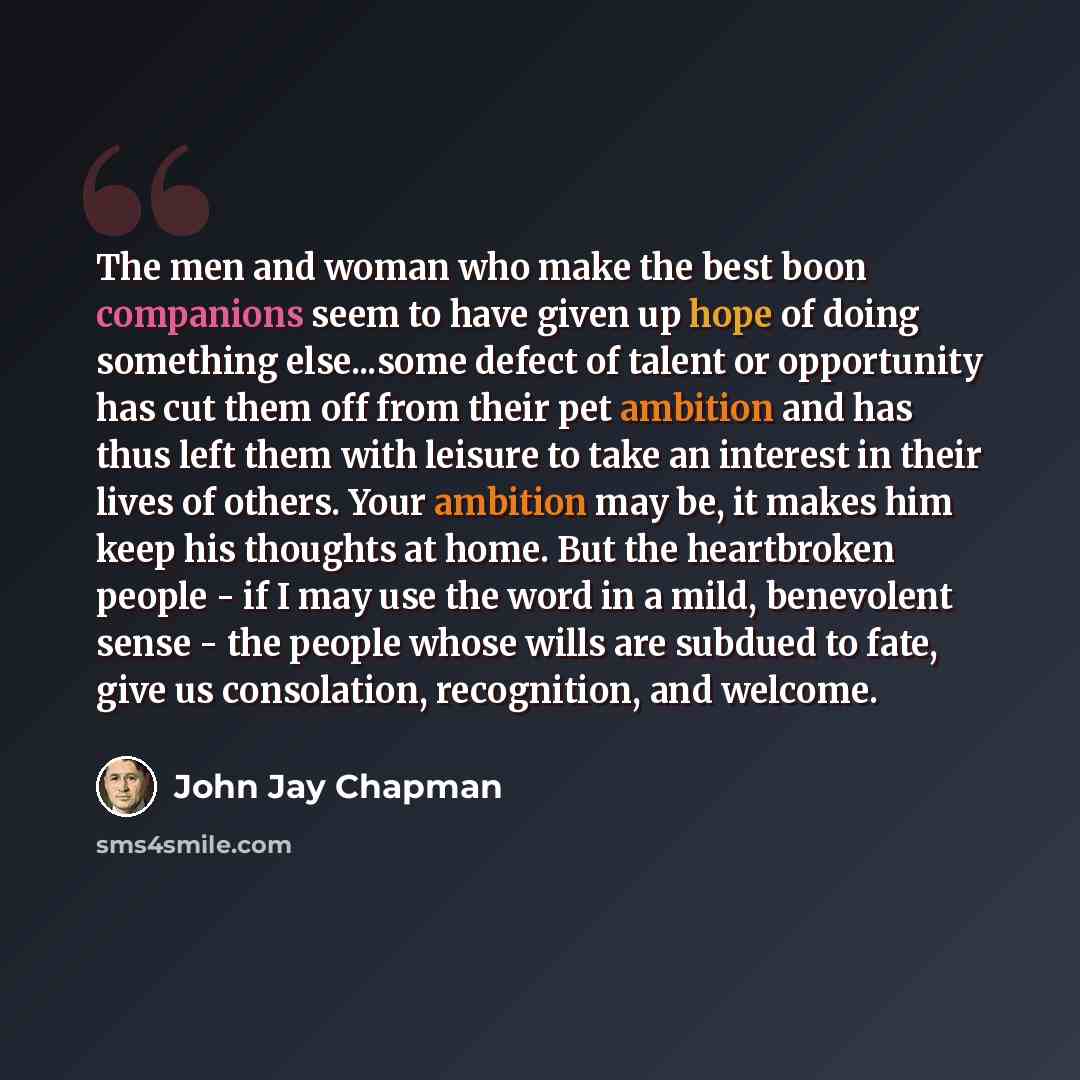 “The men and woman who make the best boon companions seem to have given up hope of doing something else...some defect of talent or opportunity has cut them off from their pet ambition and has thus left them with leisure to take an interest in their lives of others. Your ambition may be, it makes…” quote by John Jay Chapman
