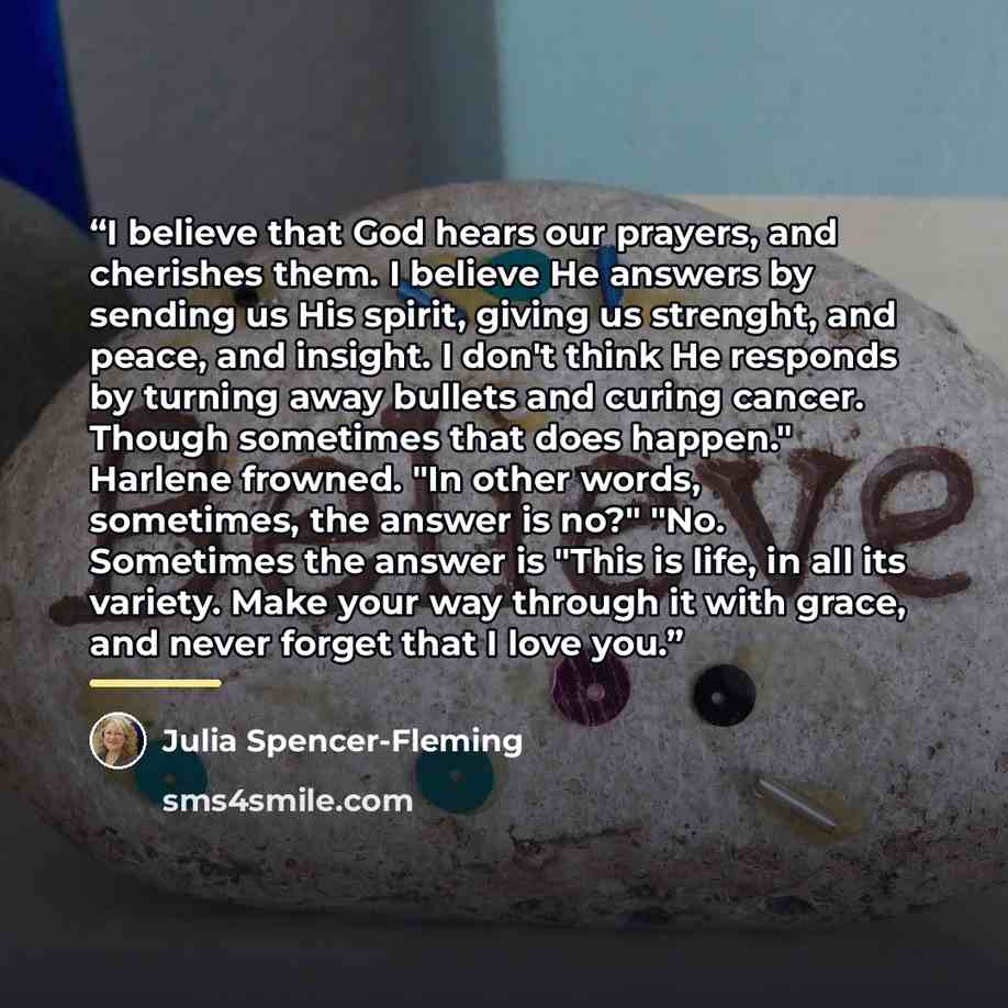 “I believe that God hears our prayers, and cherishes them. I believe He answers by sending us His spirit, giving us strenght, and peace, and insight. I don't think He responds by turning away bullets and curing cancer. Though sometimes that does happen." Harlene frowned. "In other words, sometimes…” quote by Julia Spencer-Fleming