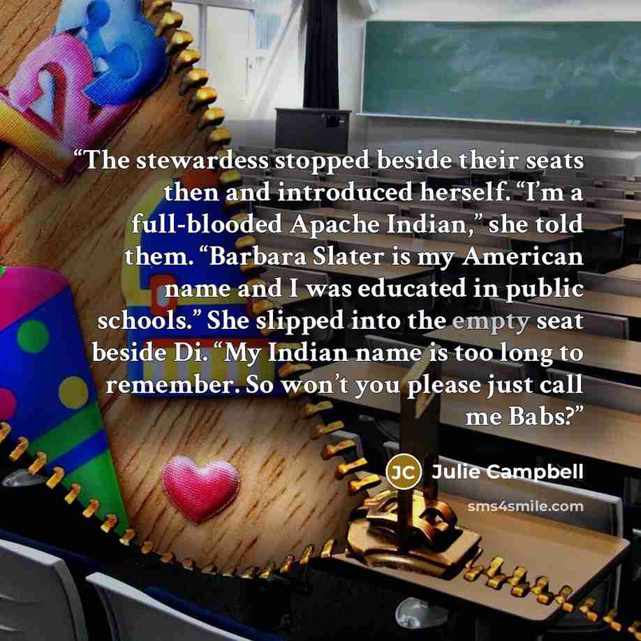“The stewardess stopped beside their seats then and introduced herself. “I’m a full-blooded Apache Indian,” she told them. “Barbara Slater is my American name and I was educated in public schools.” She slipped into the empty seat beside Di. “My Indian name is too long to remember. So won’t you…” quote by Julie Campbell