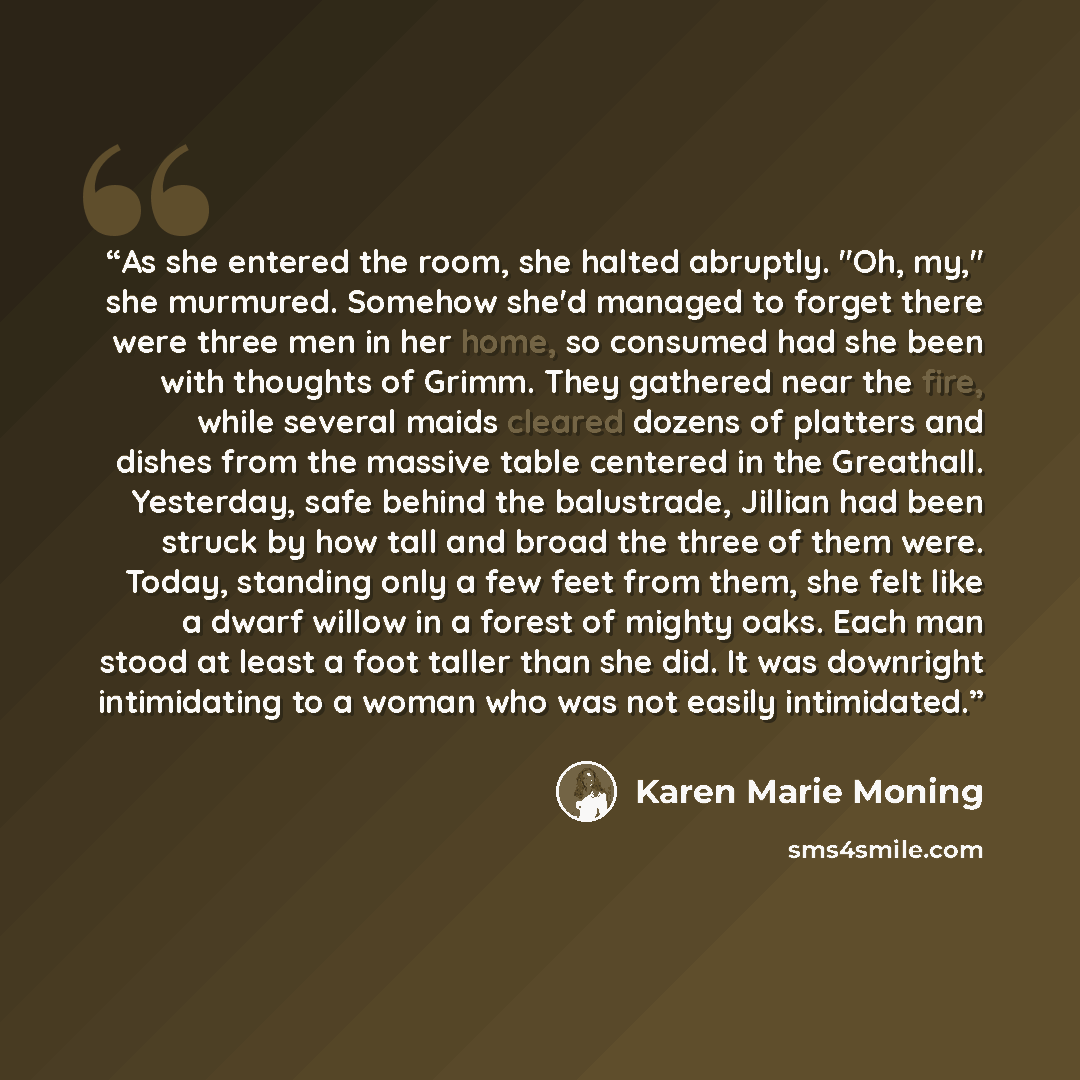 “As she entered the room, she halted abruptly. "Oh, my," she murmured. Somehow she'd managed to forget there were three men in her home, so consumed had she been with thoughts of Grimm. They gathered near the fire, while several maids cleared dozens of platters and dishes from the massive table…” quote by Karen Marie Moning