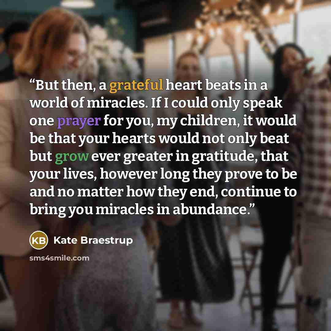 “But then, a grateful heart beats in a world of miracles. If I could only speak one prayer for you, my children, it would be that your hearts would not only beat but grow ever greater in gratitude, that your lives, however long they prove to be and no matter how they end, continue to bring you…” quote by Kate Braestrup