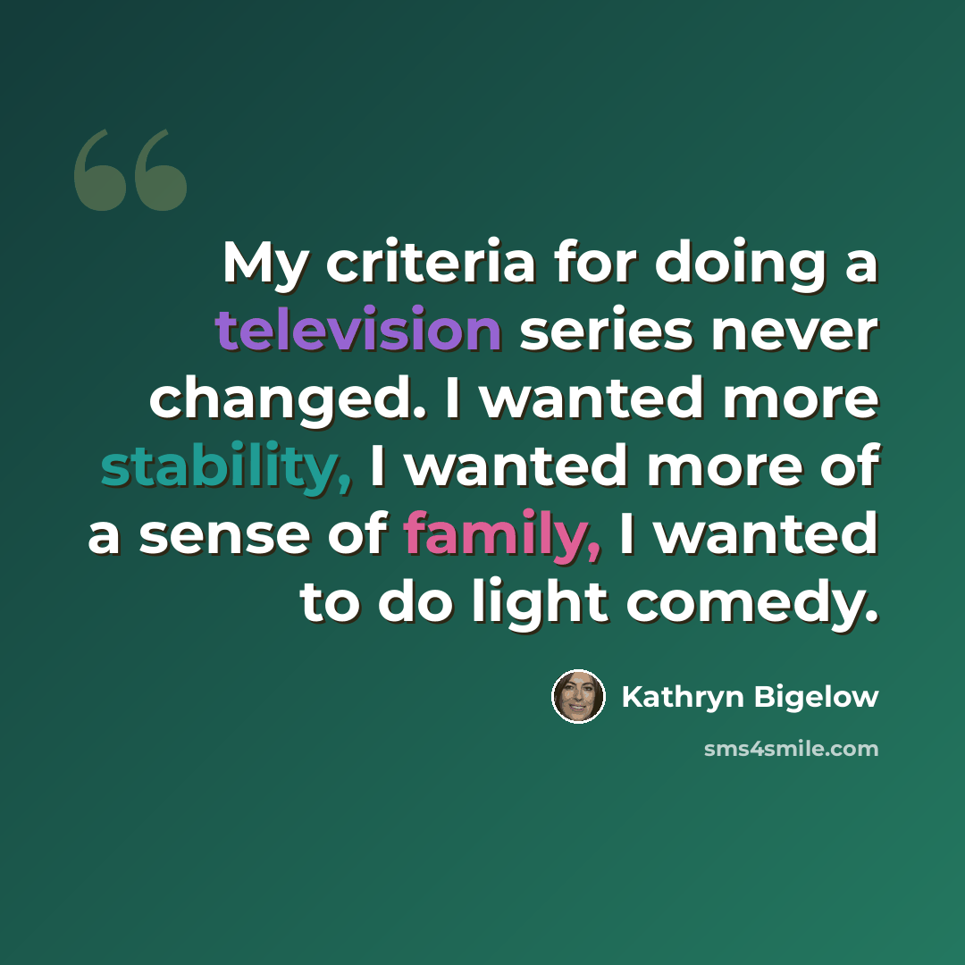 “My criteria for doing a television series never changed. I wanted more stability, I wanted more of a sense of family, I wanted to do light comedy.” quote by Kathryn Bigelow