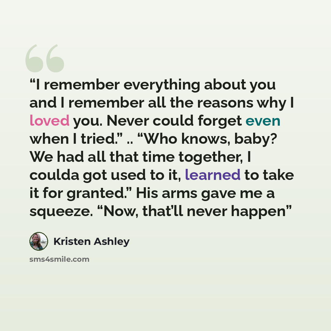 “I remember everything about you and I remember all the reasons why I loved you. Never could forget even when I tried.” .. “Who knows, baby? We had all that time together, I coulda got used to it, learned to take it for granted.” His arms gave me a squeeze. “Now, that’ll never happen” quote by Kristen Ashley