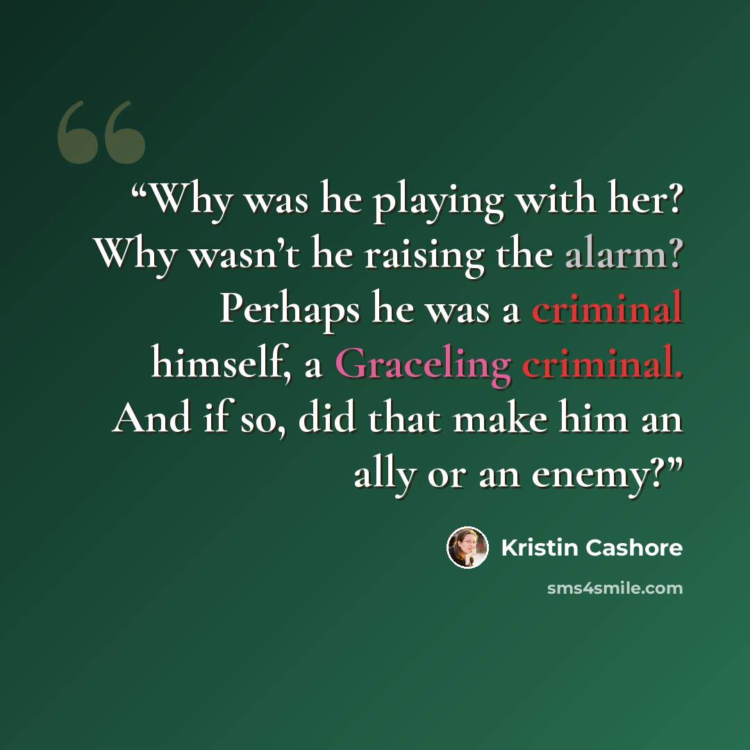 “Why was he playing with her? Why wasn’t he raising the alarm? Perhaps he was a criminal himself, a Graceling criminal. And if so, did that make him an ally or an enemy?” quote by Kristin Cashore