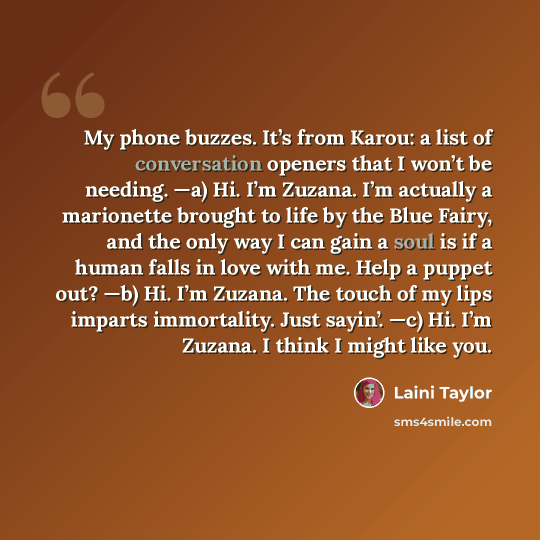 “My phone buzzes. It’s from Karou: a list of conversation openers that I won’t be needing. —a) Hi. I’m Zuzana. I’m actually a marionette brought to life by the Blue Fairy, and the only way I can gain a soul is if a human falls in love with me. Help a puppet out? —b) Hi. I’m Zuzana. The touch of my…” quote by Laini Taylor