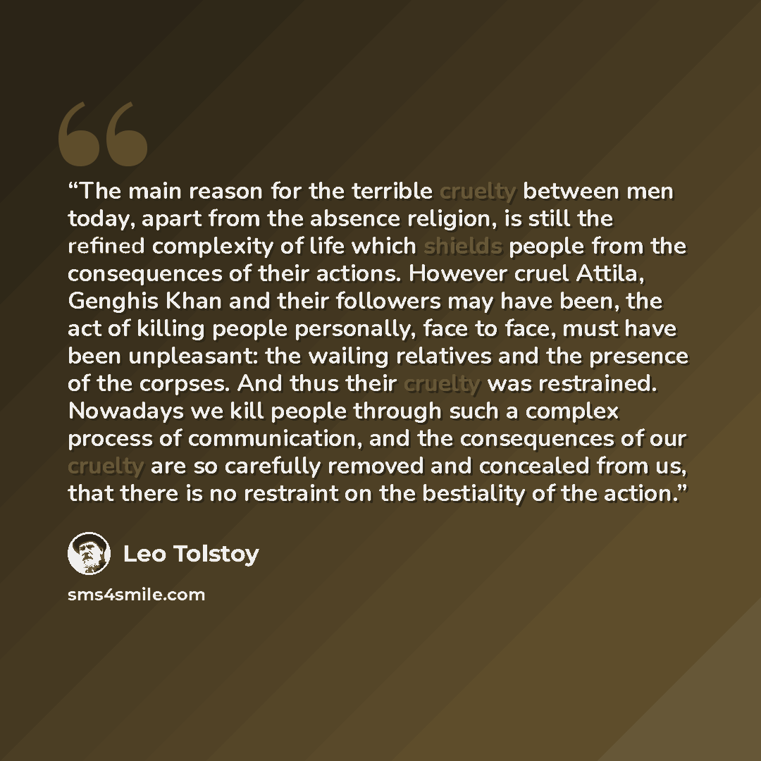 “The main reason for the terrible cruelty between men today, apart from the absence religion, is still the refined complexity of life which shields people from the consequences of their actions. However cruel Attila, Genghis Khan and their followers may have been, the act of killing people…” quote by Leo Tolstoy