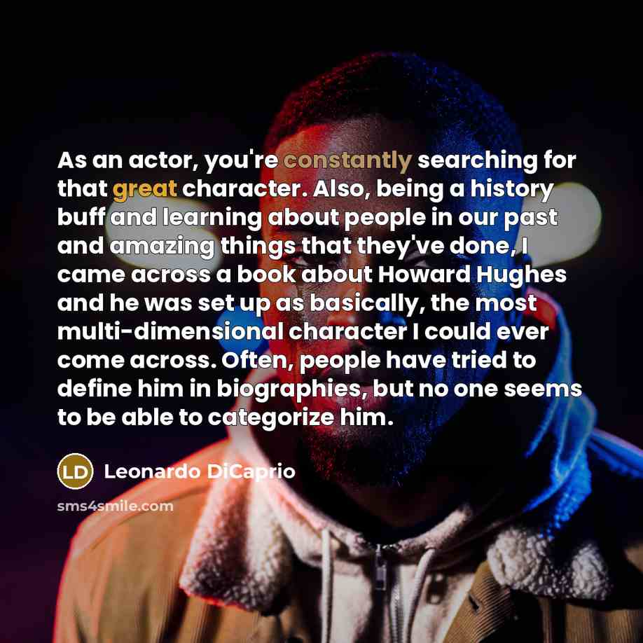 “As an actor, you're constantly searching for that great character. Also, being a history buff and learning about people in our past and amazing things that they've done, I came across a book about Howard Hughes and he was set up as basically, the most multi-dimensional character I could ever come…” quote by Leonardo DiCaprio