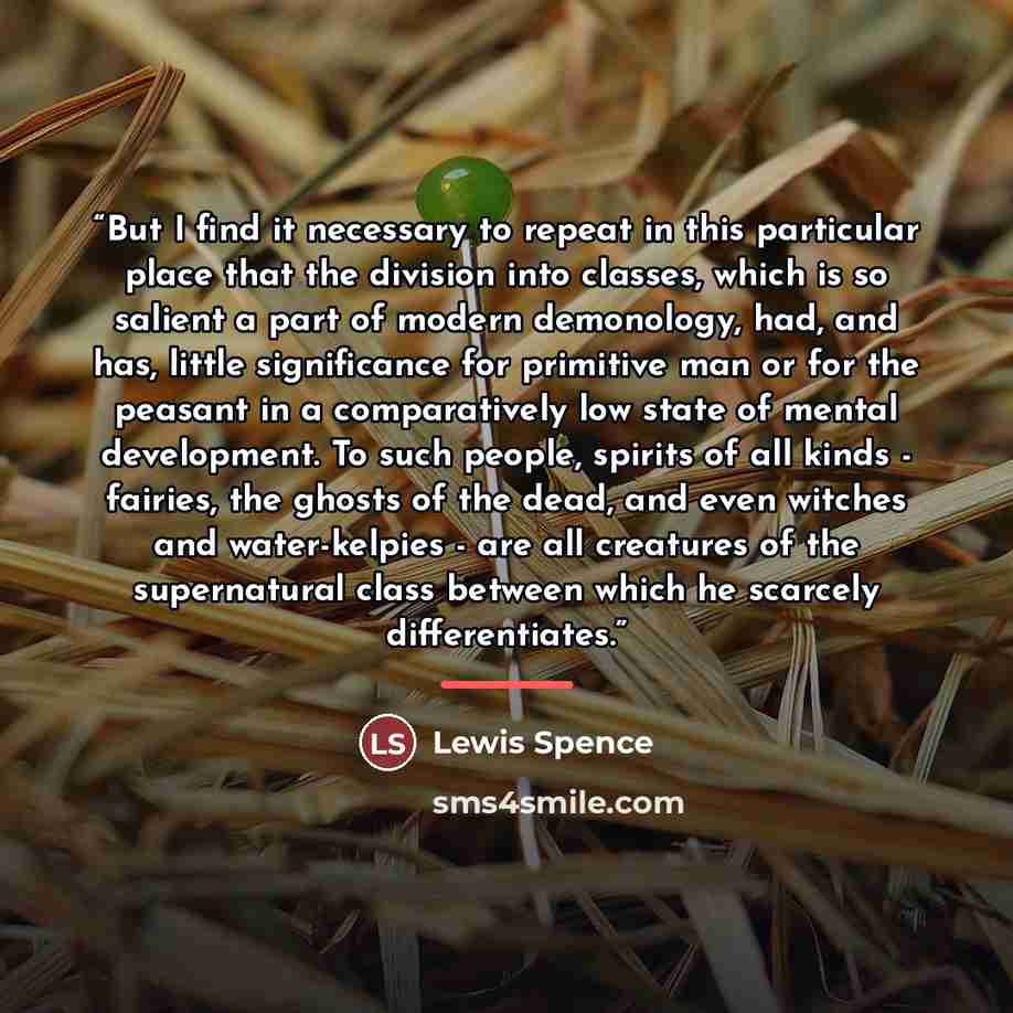 “But I find it necessary to repeat in this particular place that the division into classes, which is so salient a part of modern demonology, had, and has, little significance for primitive man or for the peasant in a comparatively low state of mental development. To such people, spirits of all…” quote by Lewis Spence