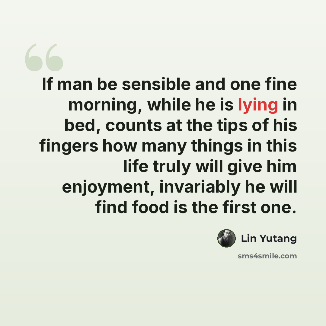 “If man be sensible and one fine morning, while he is lying in bed, counts at the tips of his fingers how many things in this life truly will give him enjoyment, invariably he will find food is the first one.” quote by Lin Yutang