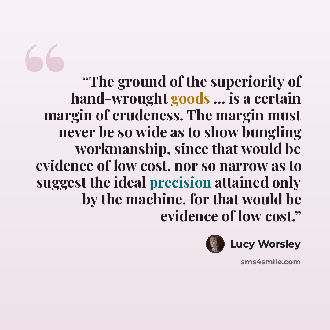 “The ground of the superiority of hand-wrought goods … is a certain margin of crudeness. The margin must never be so wide as to show bungling workmanship, since that would be evidence of low cost, nor so narrow as to suggest the ideal precision attained only by the machine, for that would be…” quote by Lucy Worsley