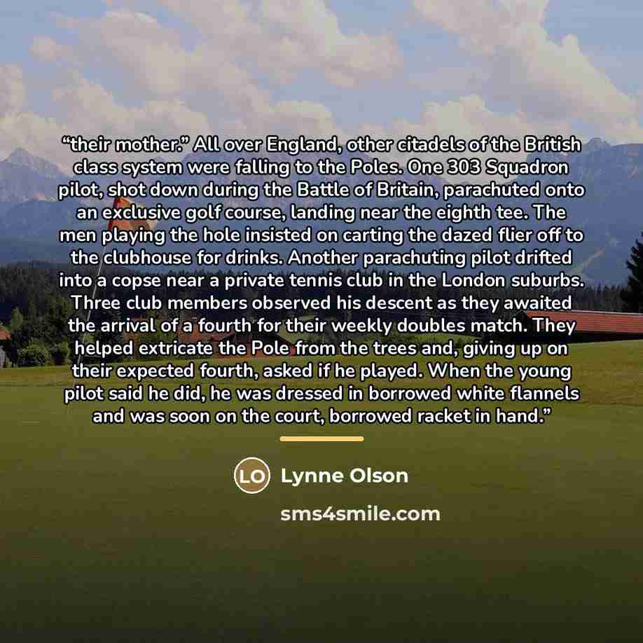 “their mother.” All over England, other citadels of the British class system were falling to the Poles. One 303 Squadron pilot, shot down during the Battle of Britain, parachuted onto an exclusive golf course, landing near the eighth tee. The men playing the hole insisted on carting the dazed flier…” quote by Lynne Olson