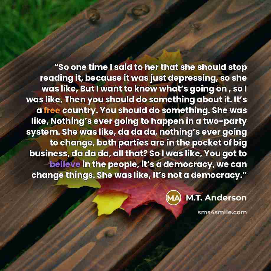 “So one time I said to her that she should stop reading it, because it was just depressing, so she was like, But I want to know what’s going on , so I was like, Then you should do something about it. It’s a free country. You should do something. She was like, Nothing’s ever going to happen in a…” quote by M.T. Anderson