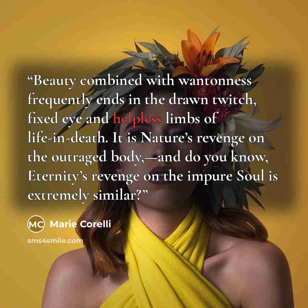“Beauty combined with wantonness frequently ends in the drawn twitch, fixed eye and helpless limbs of life-in-death. It is Nature’s revenge on the outraged body,—and do you know, Eternity’s revenge on the impure Soul is extremely similar?” quote by Marie Corelli