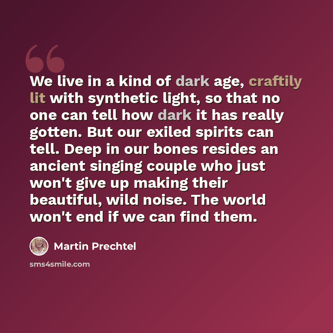 “We live in a kind of dark age, craftily lit with synthetic light, so that no one can tell how dark it has really gotten. But our exiled spirits can tell. Deep in our bones resides an ancient singing couple who just won't give up making their beautiful, wild noise. The world won't end if we can…” quote by Martin Prechtel