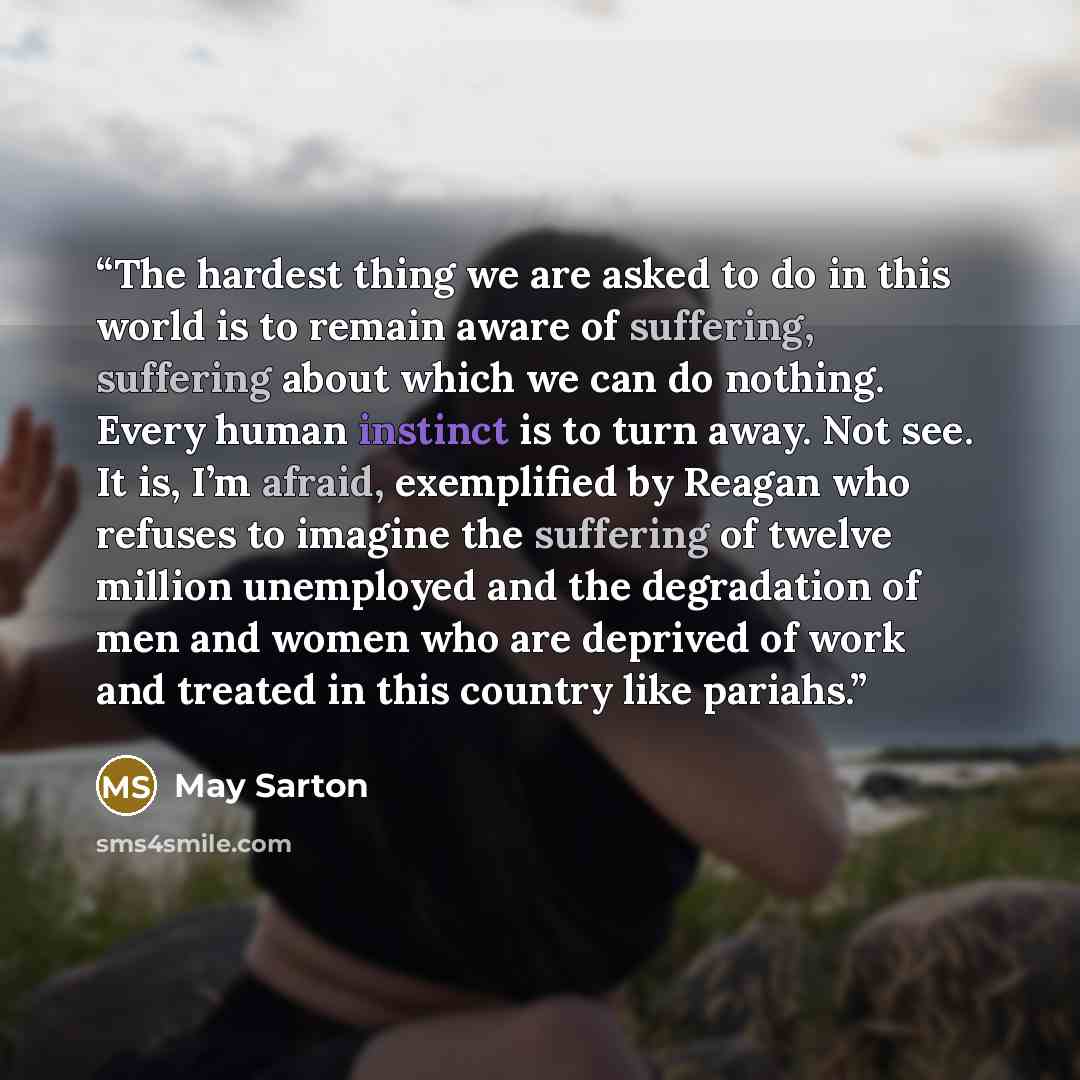 “The hardest thing we are asked to do in this world is to remain aware of suffering, suffering about which we can do nothing. Every human instinct is to turn away. Not see. It is, I’m afraid, exemplified by Reagan who refuses to imagine the suffering of twelve million unemployed and the degradation…” quote by May Sarton