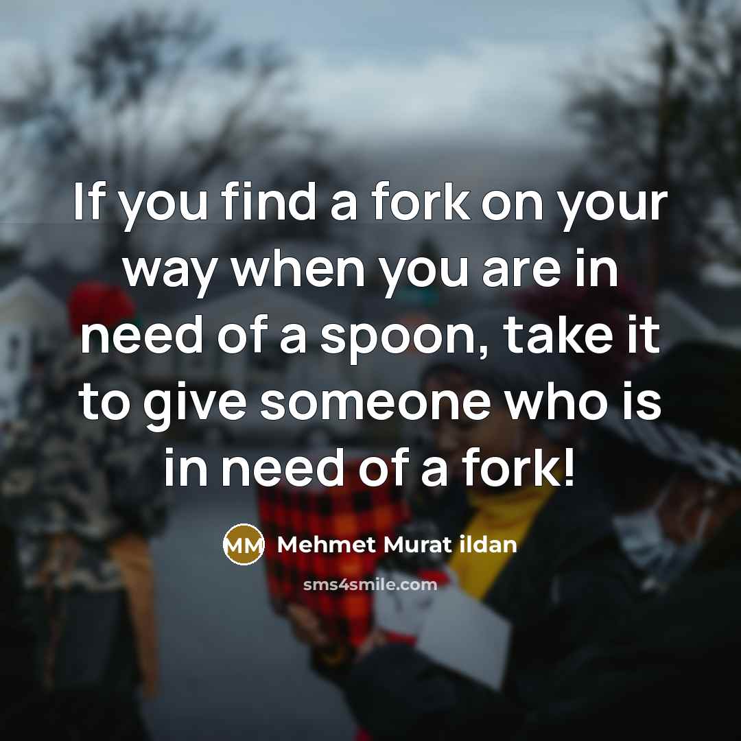 “If you find a fork on your way when you are in need of a spoon, take it to give someone who is in need of a fork!” quote by Mehmet Murat Ildan