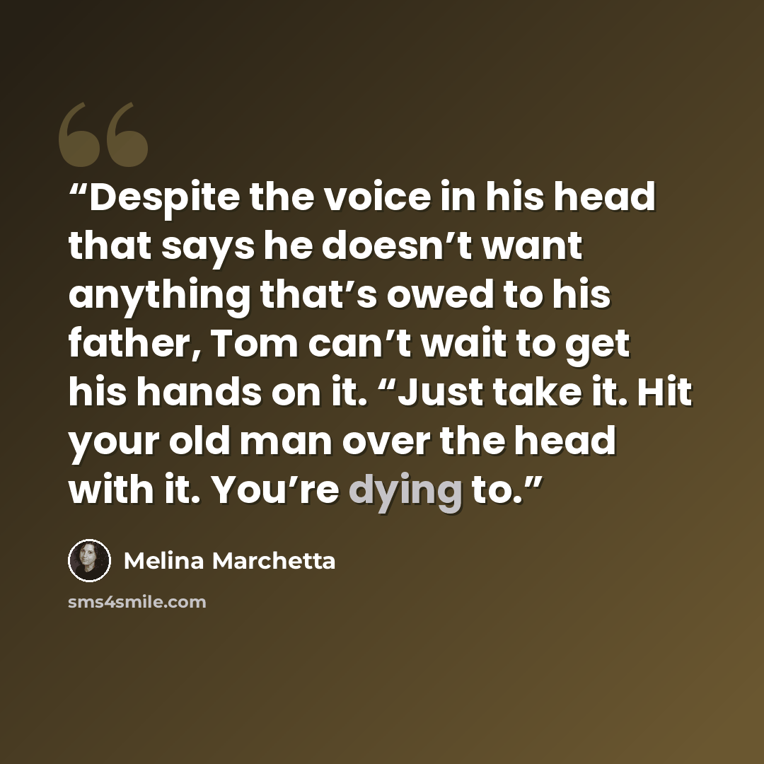 “Despite the voice in his head that says he doesn’t want anything that’s owed to his father, Tom can’t wait to get his hands on it. “Just take it. Hit your old man over the head with it. You’re dying to.” quote by Melina Marchetta