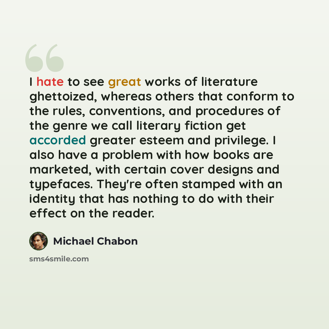 “I hate to see great works of literature ghettoized, whereas others that conform to the rules, conventions, and procedures of the genre we call literary fiction get accorded greater esteem and privilege. I also have a problem with how books are marketed, with certain cover designs and typefaces…” quote by Michael Chabon