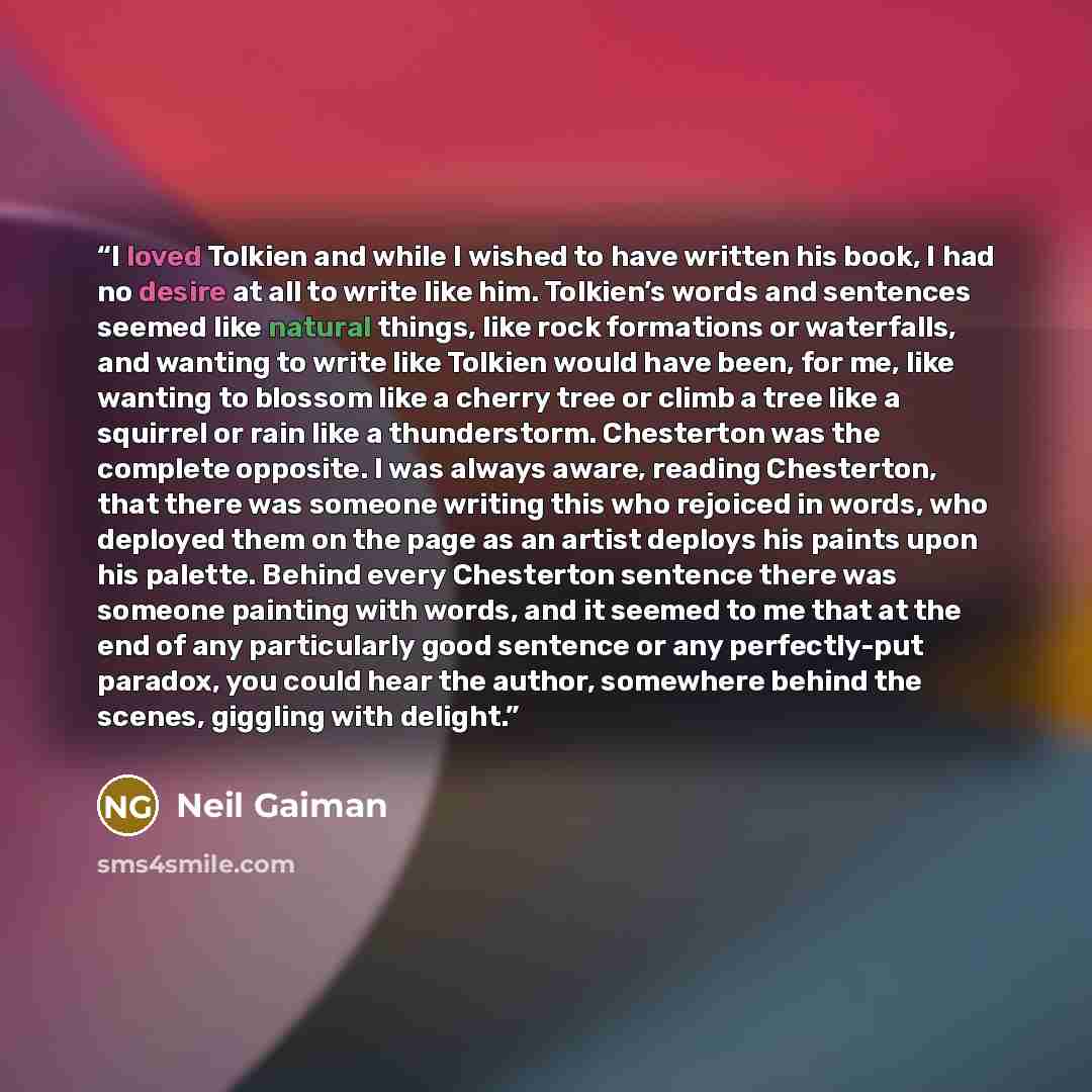 “I loved Tolkien and while I wished to have written his book, I had no desire at all to write like him. Tolkien’s words and sentences seemed like natural things, like rock formations or waterfalls, and wanting to write like Tolkien would have been, for me, like wanting to blossom like a cherry tree…” quote by Neil Gaiman