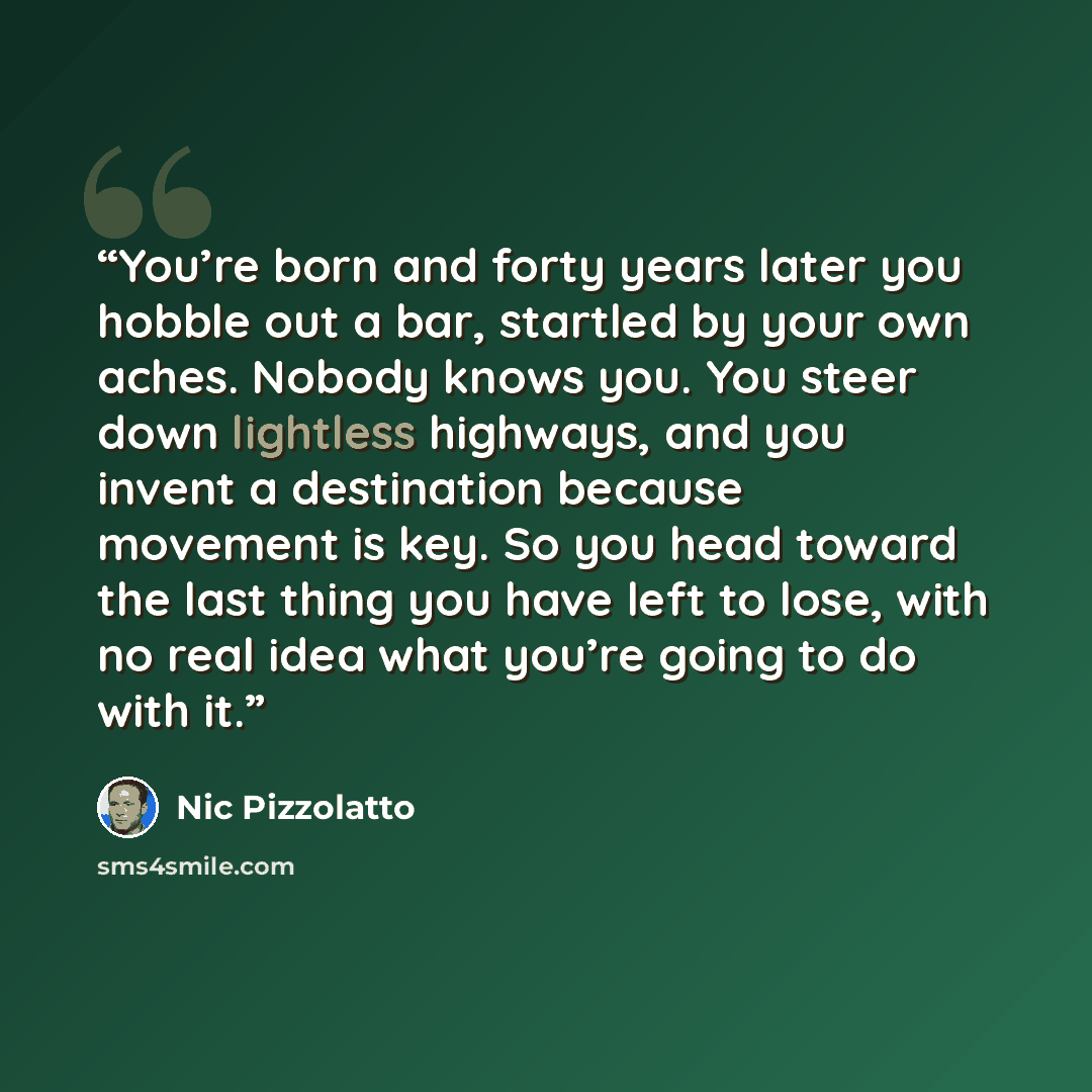 “You’re born and forty years later you hobble out a bar, startled by your own aches. Nobody knows you. You steer down lightless highways, and you invent a destination because movement is key. So you head toward the last thing you have left to lose, with no real idea what you’re going to do with it.” quote by Nic Pizzolatto