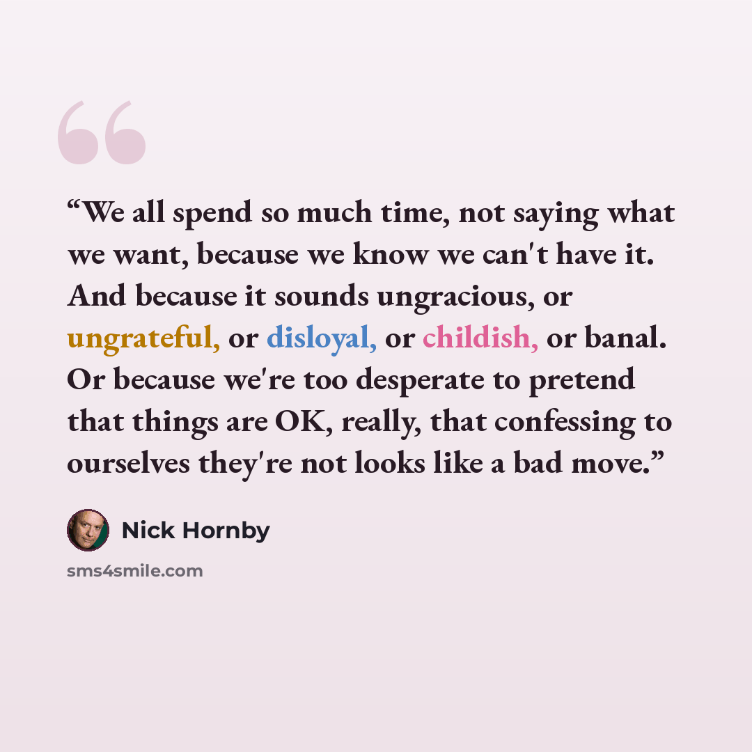 “We all spend so much time, not saying what we want, because we know we can't have it. And because it sounds ungracious, or ungrateful, or disloyal, or childish, or banal. Or because we're too desperate to pretend that things are OK, really, that confessing to ourselves they're not looks like a bad…” quote by Nick Hornby